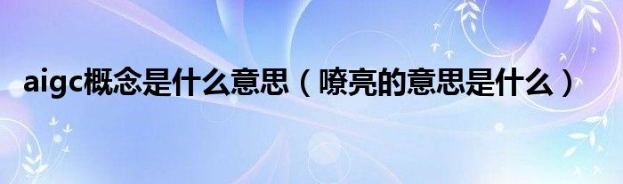 aigc概念是什么意思（嘹亮的意思是什么）