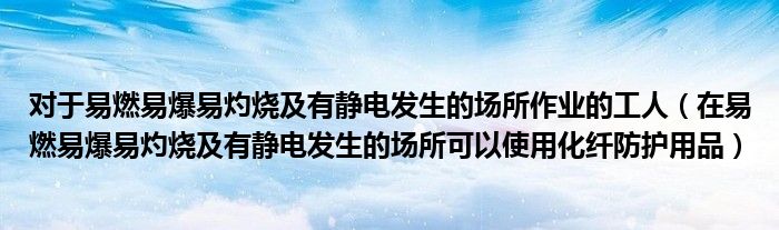 对于易燃易爆易灼烧及有静电发生的场所作业的工人（在易燃易爆易灼烧及有静电发生的场所可以使用化纤防护用品）