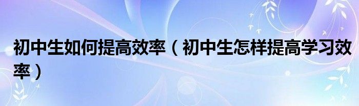 初中生如何提高效率（初中生怎样提高学习效率）