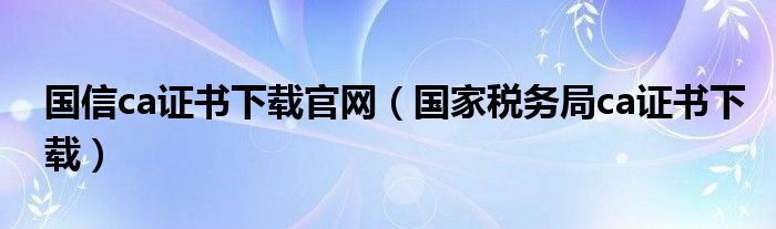 国信ca证书下载官网（国家税务局ca证书下载）