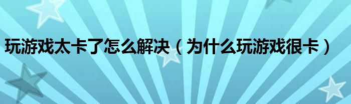 玩游戏太卡了怎么解决（为什么玩游戏很卡）