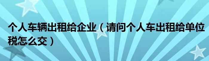 个人车辆出租给企业（请问个人车出租给单位税怎么交）