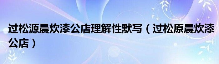 过松源晨炊漆公店理解性默写（过松原晨炊漆公店）