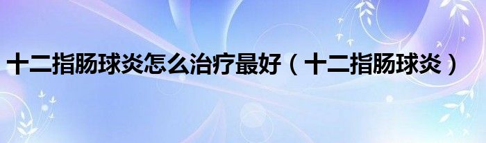 十二指肠球炎怎么治疗最好（十二指肠球炎）