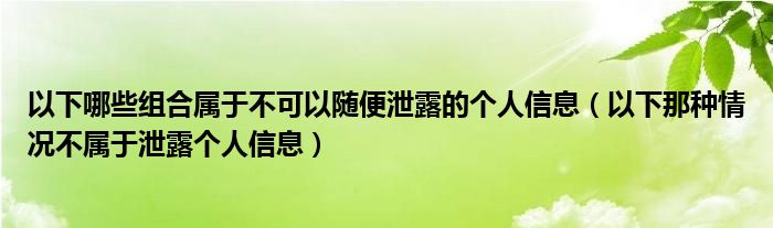 以下哪些组合属于不可以随便泄露的个人信息（以下那种情况不属于泄露个人信息）