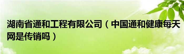 湖南省通和工程有限公司（中国通和健康每天网是传销吗）