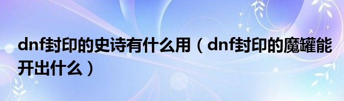 dnf封印的史诗有什么用（dnf封印的魔罐能开出什么）