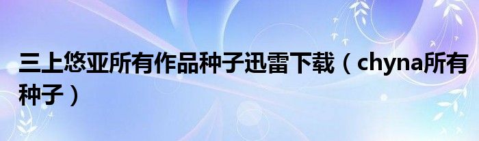 三上悠亚所有作品种子迅雷下载（chyna所有种子）