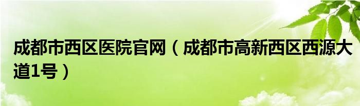 成都市西区医院官网（成都市高新西区西源大道1号）