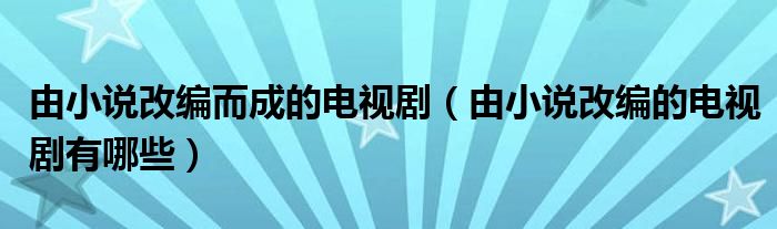 由小说改编而成的电视剧（由小说改编的电视剧有哪些）