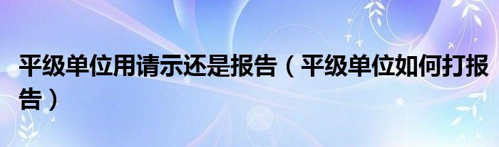 平级单位用请示还是报告（平级单位如何打报告）