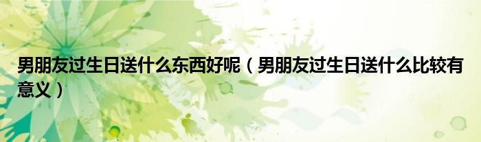 男朋友过生日送什么东西好呢（男朋友过生日送什么比较有意义）