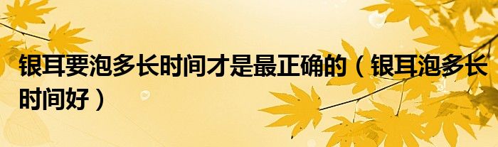 银耳要泡多长时间才是最正确的（银耳泡多长时间好）