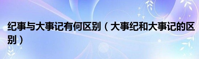 纪事与大事记有何区别（大事纪和大事记的区别）