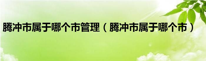 腾冲市属于哪个市管理（腾冲市属于哪个市）