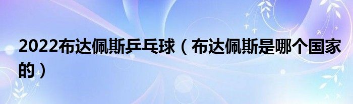 2022布达佩斯乒乓球（布达佩斯是哪个国家的）