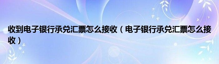 收到电子银行承兑汇票怎么接收（电子银行承兑汇票怎么接收）