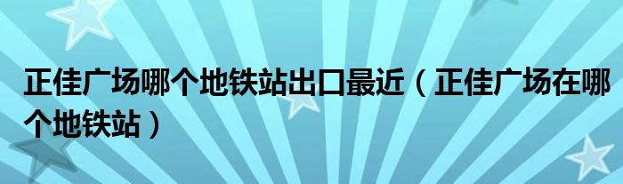 正佳广场哪个地铁站出口最近（正佳广场在哪个地铁站）