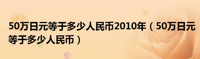 50万日元等于多少人民币2010年（50万日元等于多少人民币）