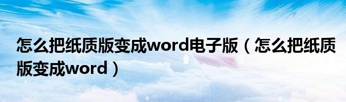 怎么把纸质版变成word电子版（怎么把纸质版变成word）