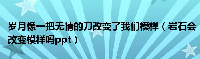 岁月像一把无情的刀改变了我们模样（岩石会改变模样吗ppt）