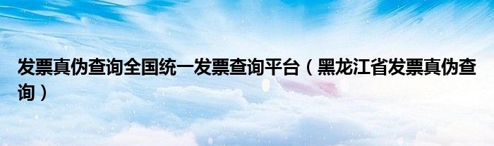 发票真伪查询全国统一发票查询平台（黑龙江省发票真伪查询）