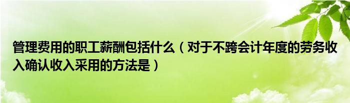 管理费用的职工薪酬包括什么（对于不跨会计年度的劳务收入确认收入采用的方法是）