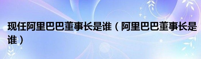 现任阿里巴巴董事长是谁（阿里巴巴董事长是谁）