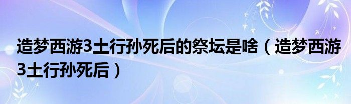 造梦西游3土行孙死后的祭坛是啥（造梦西游3土行孙死后）