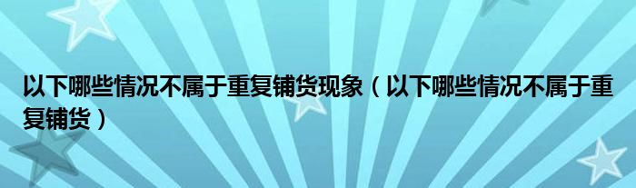 以下哪些情况不属于重复铺货现象（以下哪些情况不属于重复铺货）