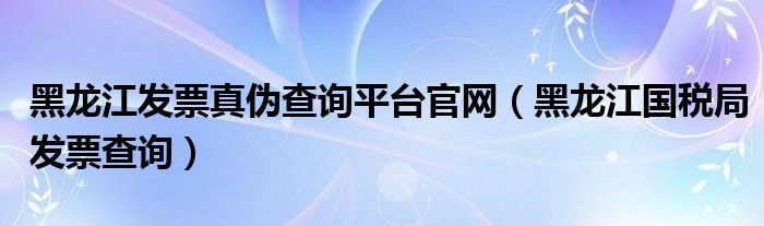 黑龙江发票真伪查询平台官网（黑龙江国税局发票查询）