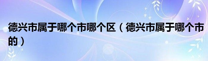 德兴市属于哪个市哪个区（德兴市属于哪个市的）