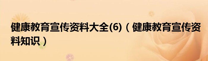 健康教育宣传资料大全(6)（健康教育宣传资料知识）