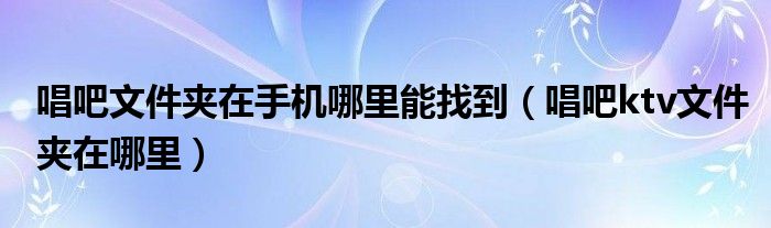 唱吧文件夹在手机哪里能找到（唱吧ktv文件夹在哪里）