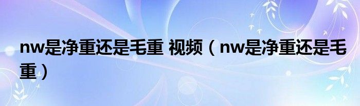 nw是净重还是毛重 视频（nw是净重还是毛重）