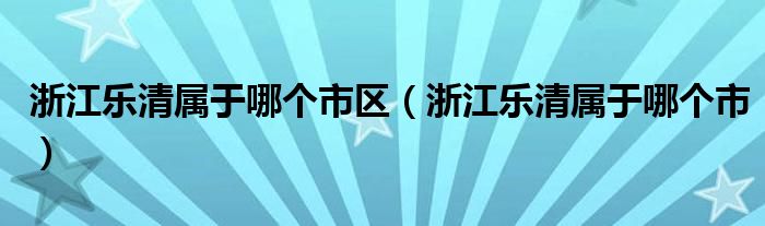 浙江乐清属于哪个市区（浙江乐清属于哪个市）