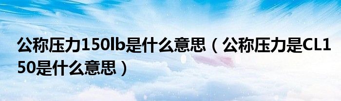 公称压力150lb是什么意思（公称压力是CL150是什么意思）