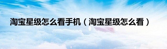 淘宝星级怎么看手机（淘宝星级怎么看）