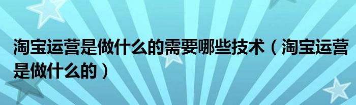 淘宝运营是做什么的需要哪些技术（淘宝运营是做什么的）