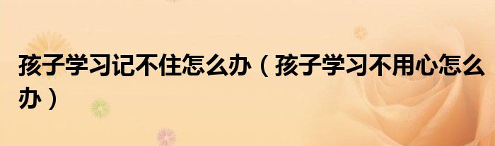 孩子学习记不住怎么办（孩子学习不用心怎么办）