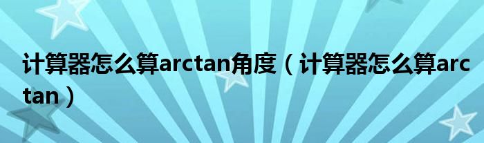 计算器怎么算arctan角度（计算器怎么算arctan）