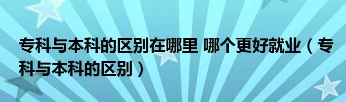 专科与本科的区别在哪里 哪个更好就业（专科与本科的区别）