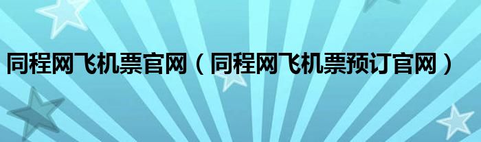 同程网飞机票官网（同程网飞机票预订官网）