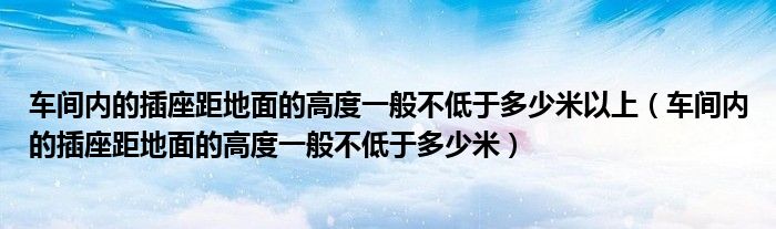 车间内的插座距地面的高度一般不低于多少米以上（车间内的插座距地面的高度一般不低于多少米）