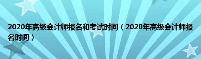 2020年高级会计师报名和考试时间（2020年高级会计师报名时间）