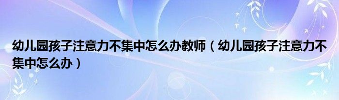 幼儿园孩子注意力不集中怎么办教师（幼儿园孩子注意力不集中怎么办）