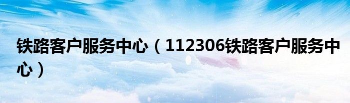 铁路客户服务中心（112306铁路客户服务中心）