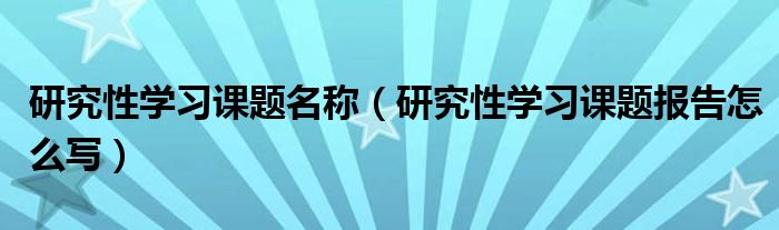 研究性学习课题名称（研究性学习课题报告怎么写）