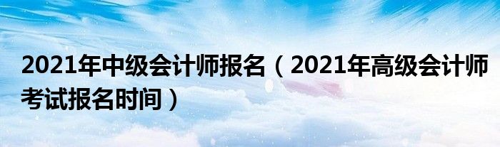 2021年中级会计师报名（2021年高级会计师考试报名时间）