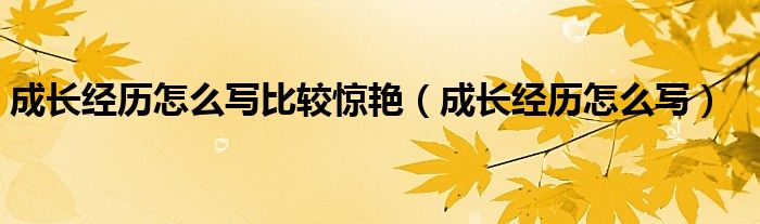 成长经历怎么写比较惊艳（成长经历怎么写）